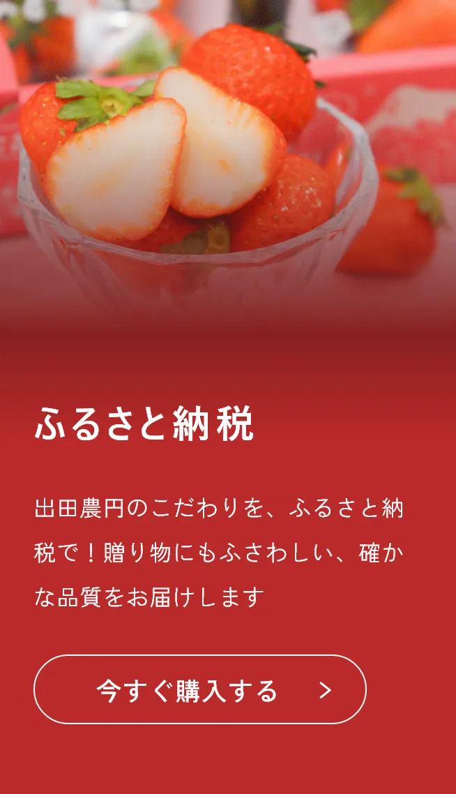 ふるさと納税
出田農円のこだわりを、ふるさと納税で！贈り物にもふさわしい、確かな品質をお届けします